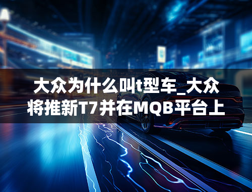 大众为什么叫t型车_大众将推新T7并在MQB平台上推出6.1代T型车