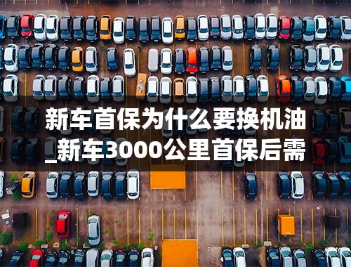 新车首保为什么要换机油_新车3000公里首保后需要注意什么？什么东西需要更换？