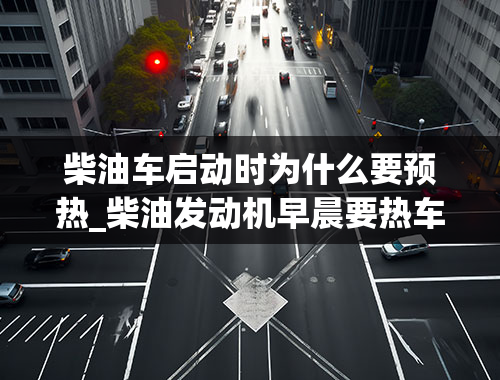 柴油车启动时为什么要预热_柴油发动机早晨要热车吗-一般多长时间-