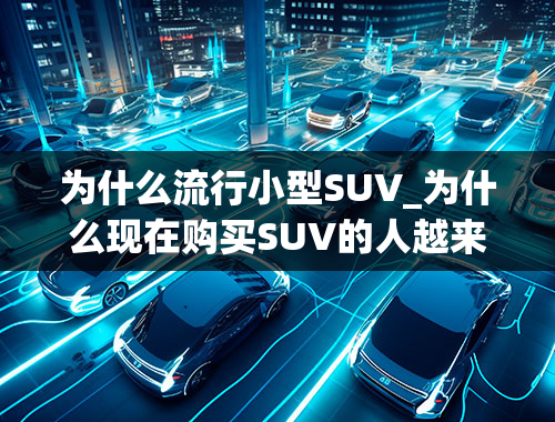 为什么流行小型SUV_为什么现在购买SUV的人越来越多呢？