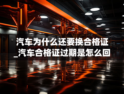 汽车为什么还要换合格证_汽车合格证过期是怎么回事