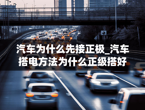 汽车为什么先接正极_汽车搭电方法为什么正级搭好了负极能随便搭吗