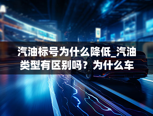 汽油标号为什么降低_汽油类型有区别吗？为什么车辆汽油汽油型号不一样？