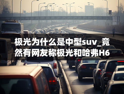 极光为什么是中型suv_竟然有网友称极光和哈弗H6一个级别