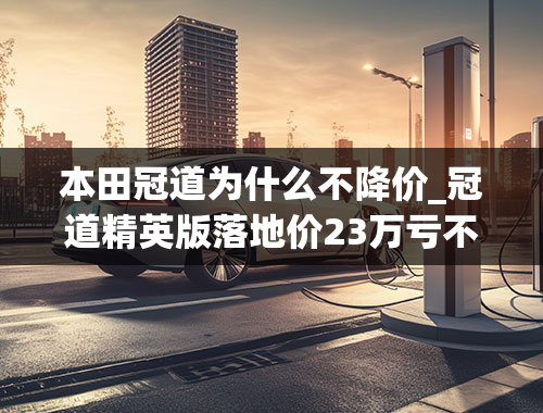 本田冠道为什么不降价_冠道精英版落地价23万亏不亏