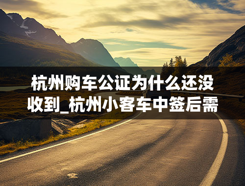 杭州购车公证为什么还没收到_杭州小客车中签后需要去网站确认嘛-