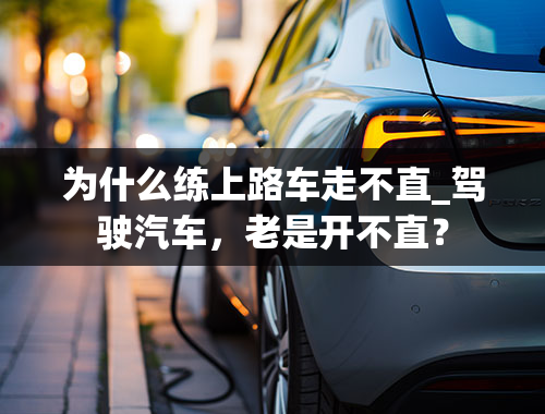 为什么练上路车走不直_驾驶汽车，老是开不直？