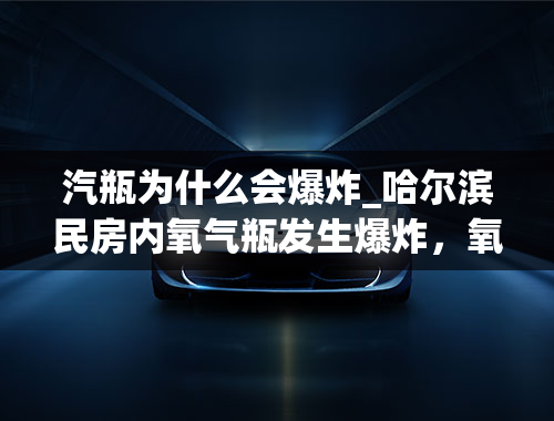 汽瓶为什么会爆炸_哈尔滨民房内氧气瓶发生爆炸，氧气瓶为何也会爆炸？