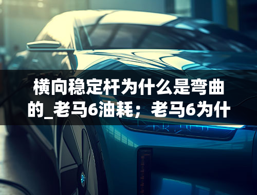 横向稳定杆为什么是弯曲的_老马6油耗；老马6为什么被称为弯道王