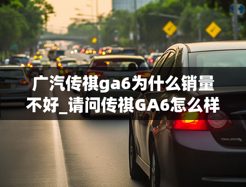 广汽传祺ga6为什么销量不好_请问传祺GA6怎么样？