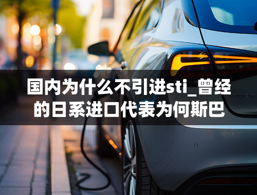 国内为什么不引进sti_曾经的日系进口代表为何斯巴鲁的存在感一年不如一年？