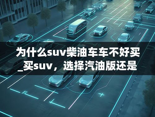 为什么suv柴油车车不好买_买suv，选择汽油版还是柴油版？各有什么优劣