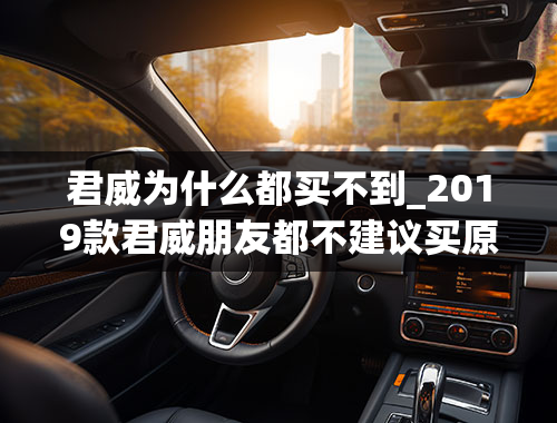 君威为什么都买不到_2019款君威朋友都不建议买原因有哪些？