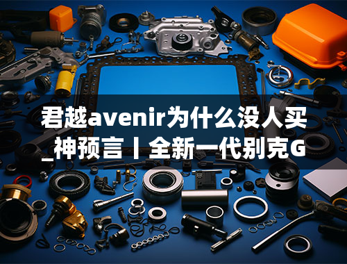 君越avenir为什么没人买_神预言丨全新一代别克GL8Avenir艾维亚前景分析