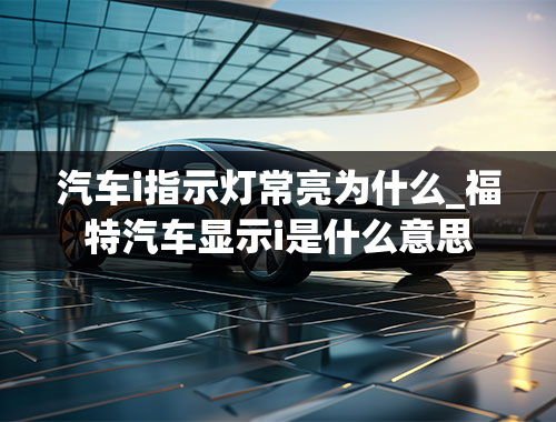 汽车i指示灯常亮为什么_福特汽车显示i是什么意思