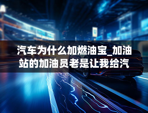 汽车为什么加燃油宝_加油站的加油员老是让我给汽车加燃油宝，到底要不要加？