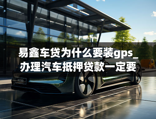 易鑫车贷为什么要装gps_办理汽车抵押贷款一定要装GPS系统吗