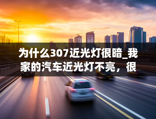 为什么307近光灯很暗_我家的汽车近光灯不亮，很暗恨暗，怎么回事，远光灯正常！！