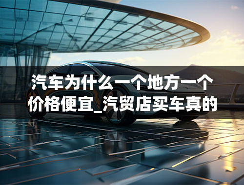 汽车为什么一个地方一个价格便宜_汽贸店买车真的比4S店便宜很多吗？为什么？