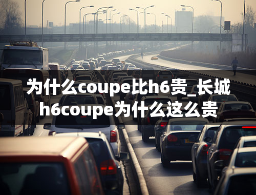 为什么coupe比h6贵_长城h6coupe为什么这么贵