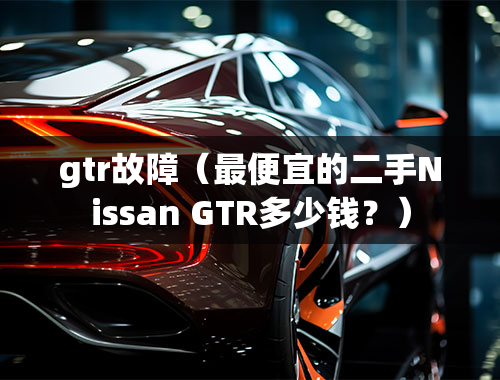 gtr故障（最便宜的二手Nissan GTR多少钱？）