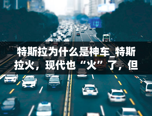 特斯拉为什么是神车_特斯拉火，现代也“火”了，但属风流神车，还看宏光！