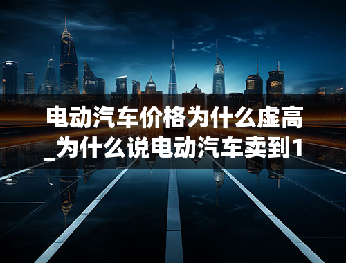 电动汽车价格为什么虚高_为什么说电动汽车卖到15万以上都是割韭菜