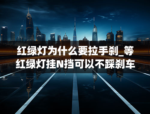 红绿灯为什么要拉手刹_等红绿灯挂N挡可以不踩刹车和不拉手刹吗