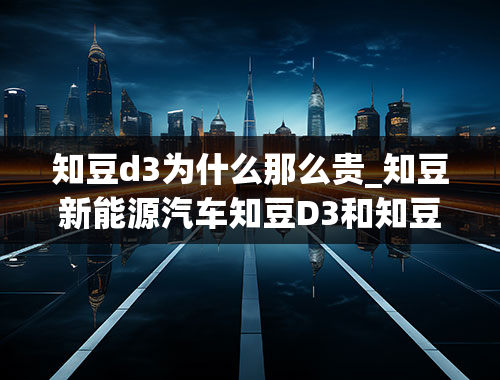 知豆d3为什么那么贵_知豆新能源汽车知豆D3和知豆D1中意哪个