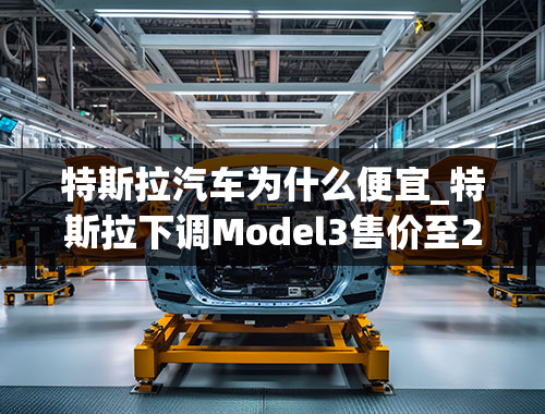 特斯拉汽车为什么便宜_特斯拉下调Model3售价至24.99万，特斯拉为啥一直降价？