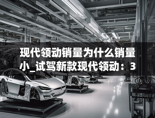 现代领动销量为什么销量小_试驾新款现代领动：3个优点和3个槽点，卖得好是否好用？