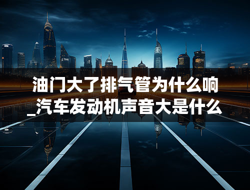 油门大了排气管为什么响_汽车发动机声音大是什么原因？