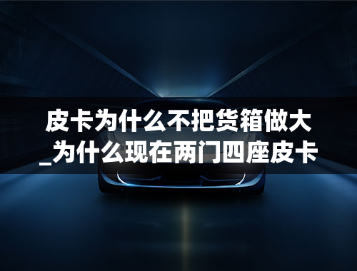 皮卡为什么不把货箱做大_为什么现在两门四座皮卡市场上很少