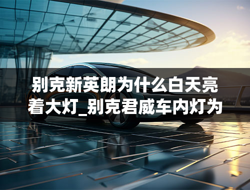 别克新英朗为什么白天亮着大灯_别克君威车内灯为什么一直亮(别克君威自动大灯白天也亮)