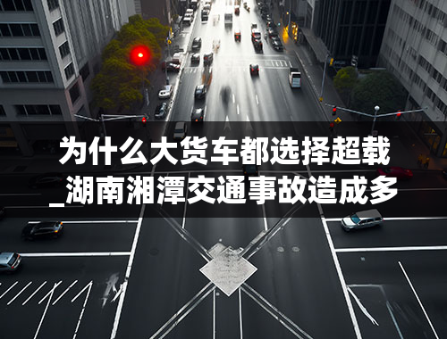 为什么大货车都选择超载_湖南湘潭交通事故造成多人死伤，为什么在交管部门的严查下货车还要超载呢？