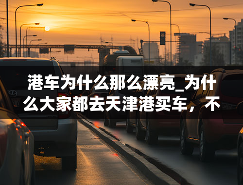 港车为什么那么漂亮_为什么大家都去天津港买车，不去4S店了