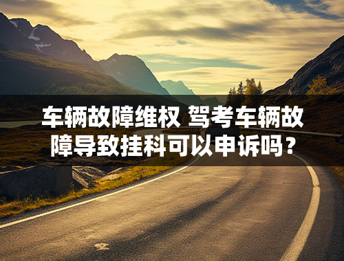 车辆故障维权 驾考车辆故障导致挂科可以申诉吗？