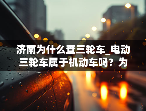 济南为什么查三轮车_电动三轮车属于机动车吗？为什么被交警查到要扣驾照满分？