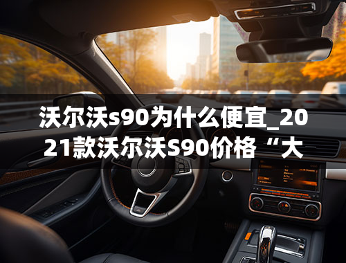 沃尔沃s90为什么便宜_2021款沃尔沃S90价格“大跳水”，大降价7万，卖出“白菜价”！