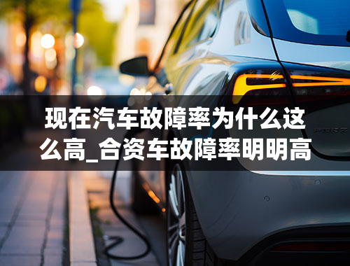 现在汽车故障率为什么这么高_合资车故障率明明高于国产车，为什么还是那么多人去买？