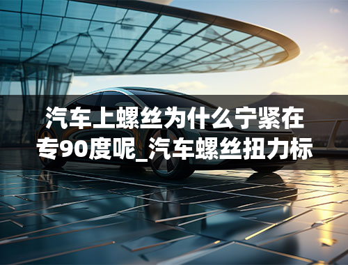 汽车上螺丝为什么宁紧在专90度呢_汽车螺丝扭力标准是什么？