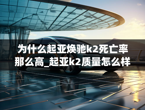 为什么起亚焕驰k2死亡率那么高_起亚k2质量怎么样