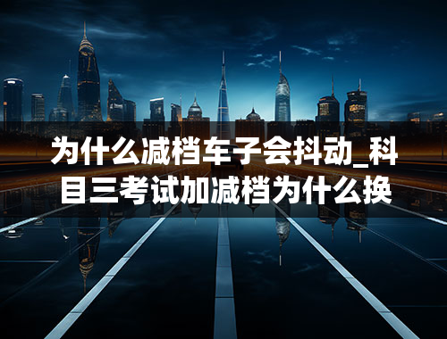 为什么减档车子会抖动_科目三考试加减档为什么换挡的时候会车子会抖动，然后直接扣100分