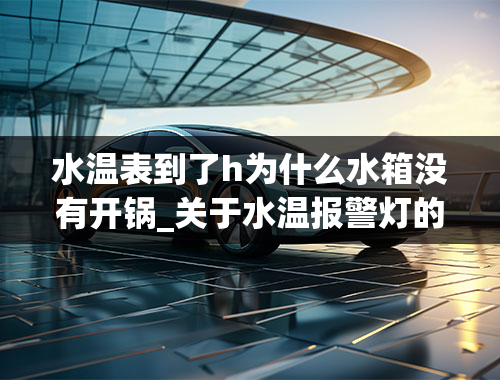 水温表到了h为什么水箱没有开锅_关于水温报警灯的知识