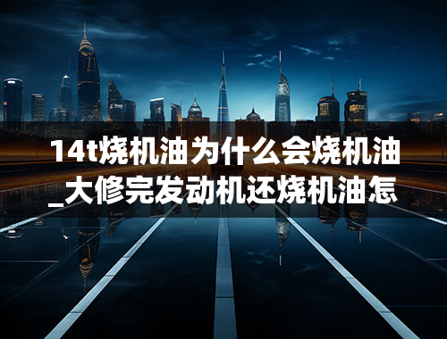 14t烧机油为什么会烧机油_大修完发动机还烧机油怎么回事