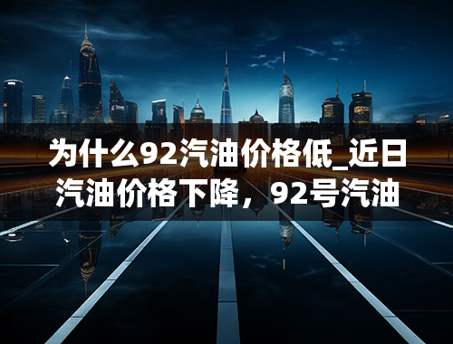 为什么92汽油价格低_近日汽油价格下降，92号汽油有望重返“7元时代”吗？