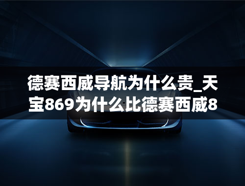 德赛西威导航为什么贵_天宝869为什么比德赛西威869贵