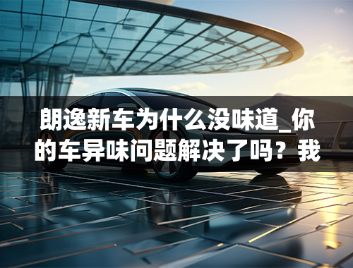 朗逸新车为什么没味道_你的车异味问题解决了吗？我的大众朗逸也是异味特别大，我女儿昨天在我车里吐了，说好臭