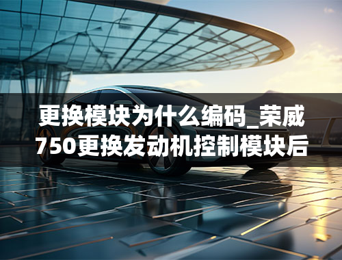 更换模块为什么编码_荣威750更换发动机控制模块后需要匹配吗