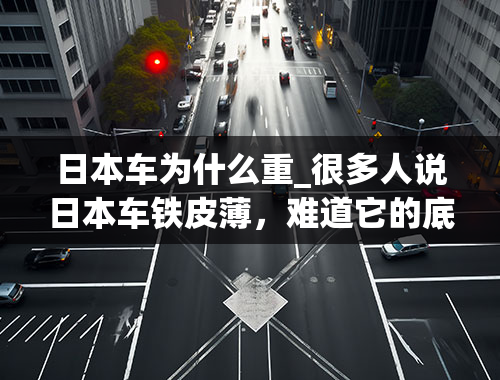 日本车为什么重_很多人说日本车铁皮薄，难道它的底盘和发动机比欧美车重吗？